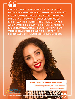 SPEECH AND DEBATE OPENED MY EYES TO RADICALLY NEW WAYS OF THINKING AND SET ME ON COURSE TO DO THE ACTIVISM WORK I’M DOING TODAY. IT FOREVER CHANGED MY LIFE, AND THE BENEFITS I HAVE REAPED ARE ALMOST TOO MANY TO NAME. PERHAPS MOST IMPORTANTLY, I LEARNED THAT OUR VOICES HAVE THE POWER TO SHAPE THE LANDSCAPE OF POSSIBILITIES AROUND US. - Brittany Ramos DeBarros