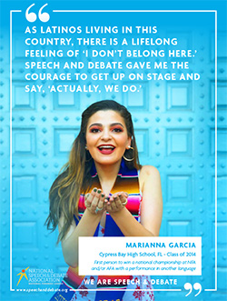 AS LATINOS LIVING IN THIS COUNTRY, THERE IS A LIFELONG FEELING OF ‘I DON’T BELONG HERE.’ SPEECH AND DEBATE GAVE ME THE COURAGE TO GET UP ON STAGE AND SAY, ‘ACTUALLY, WE DO.’ - Marianna Garcia