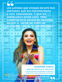 LOS LATINOS QUE VIVIMOS EN ESTE PAÍS SENTIMOS QUE NO PERTENECEMOS A ESTA COMUNIDAD, Y QUE NO DEBERÍAMOS ESTAR AQUÍ. PERO COMPETIR EN EL EQUIPO DE ORATORIA ME DIO EL VALOR DE SUBIR UN ESCENARIO Y DECIR, “SÍ, PERTENECEMOS.” - Marianna Garcia