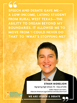 SPEECH AND DEBATE GAVE ME— A LOW-INCOME, LATINO STUDENT FROM RURAL WEST TEXAS—THE ABILITY TO DREAM BEYOND MY BOUNDARIES. IT ALLOWED ME TO MOVE FROM ‘I COULD NEVER DO THAT’ TO ‘WHAT’S STOPPING ME?’ - Ethan Morelion