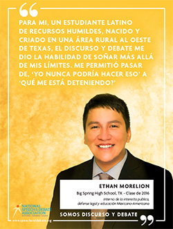 PARA MI, UN ESTUDIANTE LATINO DE RECURSOS HUMILDES, NACIDO Y CRIADO EN UNA ÁREA RURAL AL OESTE DE TEXAS, EL DISCURSO Y DEBATE ME DIO LA HABILIDAD DE SOÑAR MÁS ALLÁ DE MIS LÍMITES. ME PERMITIÓ PASAR DE, ‘YO NUNCA PODRÍA HACER ESO’ A ‘QUÉ ME ESTÁ DETENIENDO?’ - Ethan Morelion