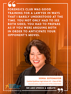 FORENSICS CLUB WAS GOOD TRAINING FOR A LAWYER IN WAYS THAT I BARELY UNDERSTOOD AT THE TIME. YOU NOT ONLY HAD TO SEE BOTH SIDES; YOU HAD TO PREPARE AS IF YOU WERE ARGUING BOTH IN ORDER TO ANTICIPATE YOUR OPPONENT’S MOVES. - Sonia Sotomayor