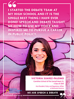 I STARTED THE DEBATE TEAM AT MY HIGH SCHOOL AND IT IS THE SINGLE BEST THING I HAVE EVER DONE! SPEECH AND DEBATE TAUGHT ME HOW TO USE MY VOICE AND INSPIRED ME TO PURSUE A CAREER IN PUBLIC POLICY. - Victoria Suarez-Palomo