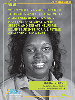 WHEN YOU GIVE VOICE TO YOUR THOUGHTS AND GIVE THAT VOICE A LISTENER, REAL LIFE MAGIC HAPPENS. PARTICIPATION IN SPEECH AND DEBATE HELPS ME EQUIP STUDENTS FOR A LIFETIME OF MAGICAL MOMENTS. - Renita Johnson