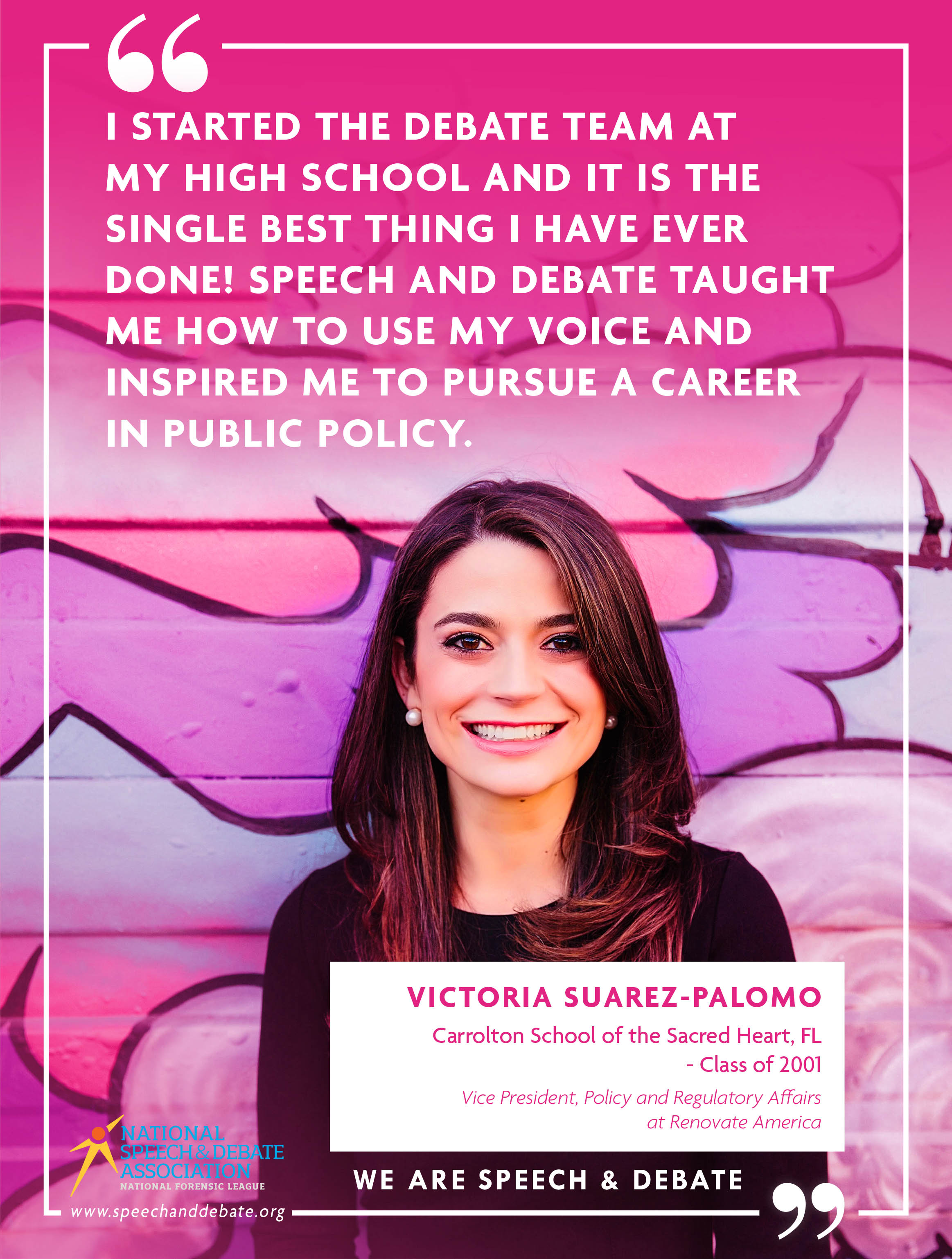 "I STARTED THE DEBATE TEAM AT MY HIGH SCHOOL AND IT IS THE SINGLE BEST THING I HAVE EVER DONE! SPEECH AND DEBATE TAUGHT ME HOW TO USE MY VOICE AND INSPIRED ME TO PURSUE A CAREER IN PUBLIC POLICY" - Victoria Suarez-Palomo