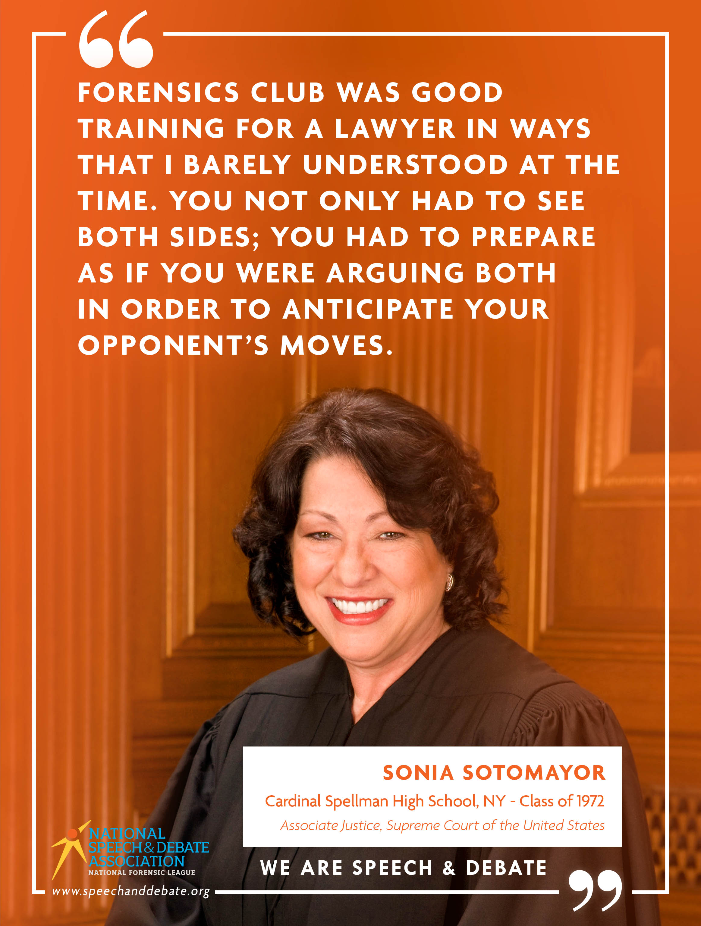 "FORENSICS CLUB WAS GOOD TRAINING FOR A LAWYER IN WAYS THAT I BARELY UNDERSTOOD AT THE TIME. YOU NOT ONLY HAD TO SEE BOTH SIDES; YOU HAD TO PREPARE AS IF YOU WERE ARGUING BOTH IN ORDER TO ANTICIPATE YOUR OPPONENT’S MOVES." - Sonia Sotomayor