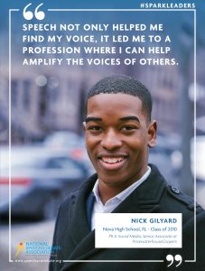 SPEECH NOT ONLY HELPED ME FIND MY VOICE, IT LED ME TO A PROFESSION WHERE I CAN HELP AMPLIFY THE VOICES OF OTHERS. - Nick Gilyard