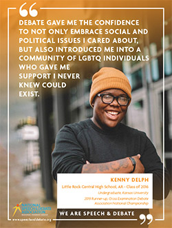 DEBATE GAVE ME THE CONFIDENCE TO NOT ONLY EMBRACE SOCIAL AND POLITICAL ISSUES I CARED ABOUT, BUT ALSO INTRODUCED ME INTO A COMMUNITY OF LGBTQ INDIVIDUALS WHO GAVE ME SUPPORT I NEVER KNEW COULD EXIST. - Kenny Delph