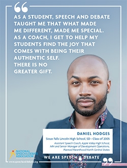 AS A STUDENT, SPEECH AND DEBATE TAUGHT ME THAT WHAT MADE ME DIFFERENT, MADE ME SPECIAL. AS A COACH, I GET TO HELP MY STUDENTS FIND THE JOY THAT COMES WITH BEING THEIR AUTHENTIC SELF. THERE IS NO GREATER GIFT. - Daniel Hodges