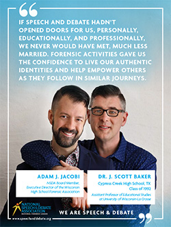 IF SPEECH AND DEBATE HADN’T OPENED DOORS FOR US, PERSONALLY, EDUCATIONALLY, AND PROFESSIONALLY, WE NEVER WOULD HAVE MET, MUCH LESS MARRIED. FORENSIC ACTIVITIES GAVE US THE CONFIDENCE TO LIVE OUR AUTHENTIC IDENTITIES AND HELP EMPOWER OTHERS AS THEY FOLLOW IN SIMILAR JOURNEYS. - Adam J. Jacobi and J. Scott Baker