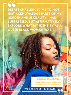 DEBATE CHALLENGED ME TO NOT JUST ACKNOWLEDGE PARTS OF MY GENDER AND SEXUALITY I HAD SUPPRESSED, BUT AFFIRMATIVELY EXPLORE WHAT MY IDENTITY AS A QUEER BLACK WOMAN WAS. - Brooke Kimbrough