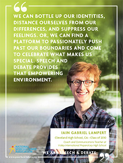 WE CAN BOTTLE UP OUR IDENTITIES, DISTANCE OURSELVES FROM OUR DIFFERENCES, AND SUPPRESS OUR FEELINGS. OR, WE CAN FIND A PLATFORM TO PASSIONATELY PUSH PAST OUR BOUNDARIES AND COME TO CELEBRATE WHAT MAKES US SPECIAL. SPEECH AND DEBATE PROVIDES THAT EMPOWERING ENVIRONMENT. - Iain Gabriel Lampert