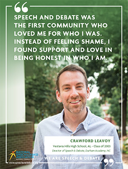 SPEECH AND DEBATE WAS THE FIRST COMMUNITY WHO LOVED ME FOR WHO I WAS. INSTEAD OF FEELING SHAME, I FOUND SUPPORT AND LOVE IN BEING HONEST IN WHO I AM. - Crawford Leavoy