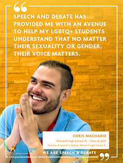SPEECH AND DEBATE HAS PROVIDED ME WITH AN AVENUE TO HELP MY LGBTQ+ STUDENTS UNDERSTAND THAT NO MATTER THEIR SEXUALITY OR GENDER, THEIR VOICE MATTERS. - Chris Machado