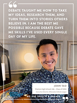 DEBATE TAUGHT ME HOW TO TAKE MY IDEAS, RESEARCH THEM, AND TURN THEM INTO STORIES OTHERS BELIEVE IN. I AM THE BEST ME POSSIBLE BECAUSE DEBATE GAVE ME SKILLS I’VE USED EVERY SINGLE DAY OF MY LIFE. - John Tao