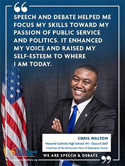 SPEECH AND DEBATE HELPED ME FOCUS MY SKILLS TOWARD MY PASSION OF PUBLIC SERVICE AND POLITICS. IT ENHANCED MY VOICE AND RAISED MY SELF-ESTEEM TO WHERE I AM TODAY. - Chris Walton