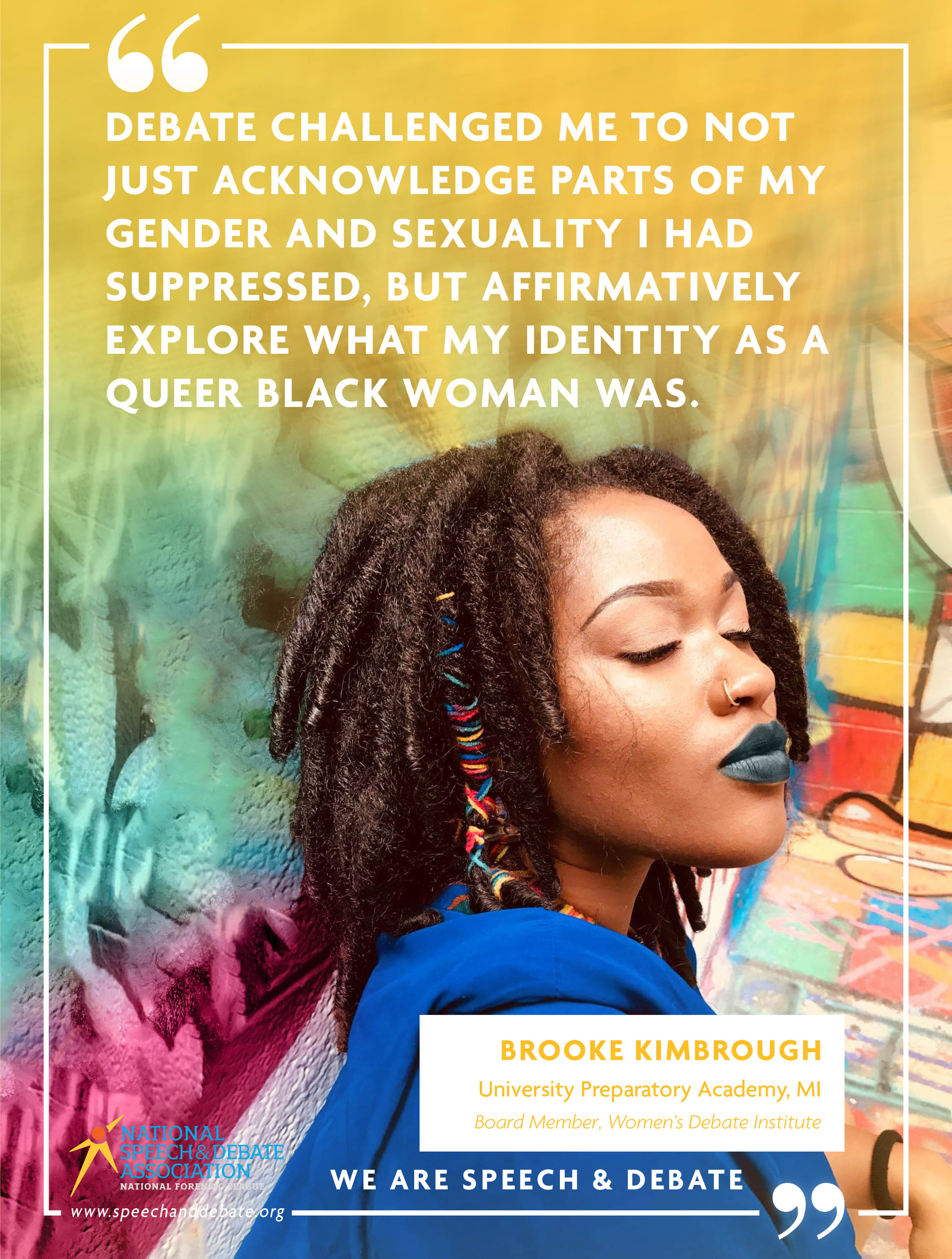 "DEBATE CHALLENGED ME TO NOT JUST ACKNOWLEDGE PARTS OF MY GENDER AND SEXUALITY I HAD SUPPRESSED, BUT AFFIRMATIVELY EXPLORE WHAT MY IDENTITY AS A QUEER BLACK WOMAN WAS." - Brooke Kimbrough