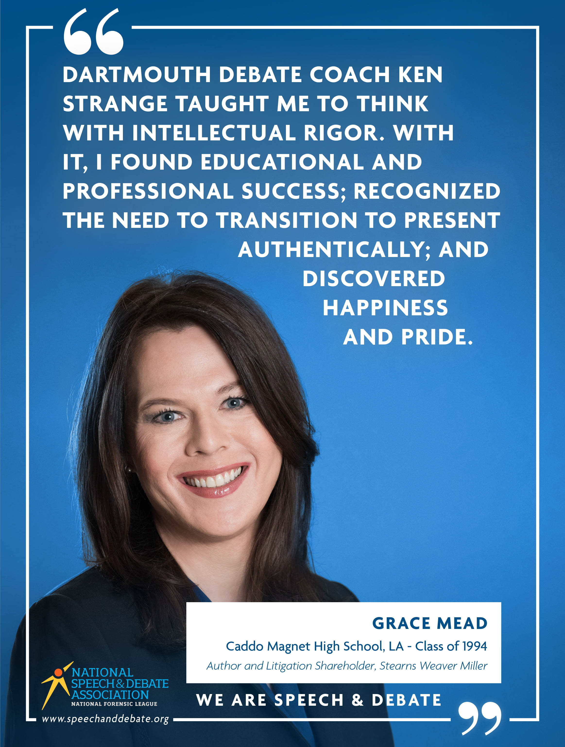 "DARTMOUTH DEBATE COACH KEN STRANGE TAUGHT ME TO THINK WITH INTELLECTUAL RIGOR. WITH IT, I FOUND EDUCATIONAL AND PROFESSIONAL SUCCESS; RECOGNIZED THE NEED TO TRANSITION TO PRESENT AUTHENTICALLY; AND DISCOVERED HAPPINESS AND PRIDE." - Grace Mead