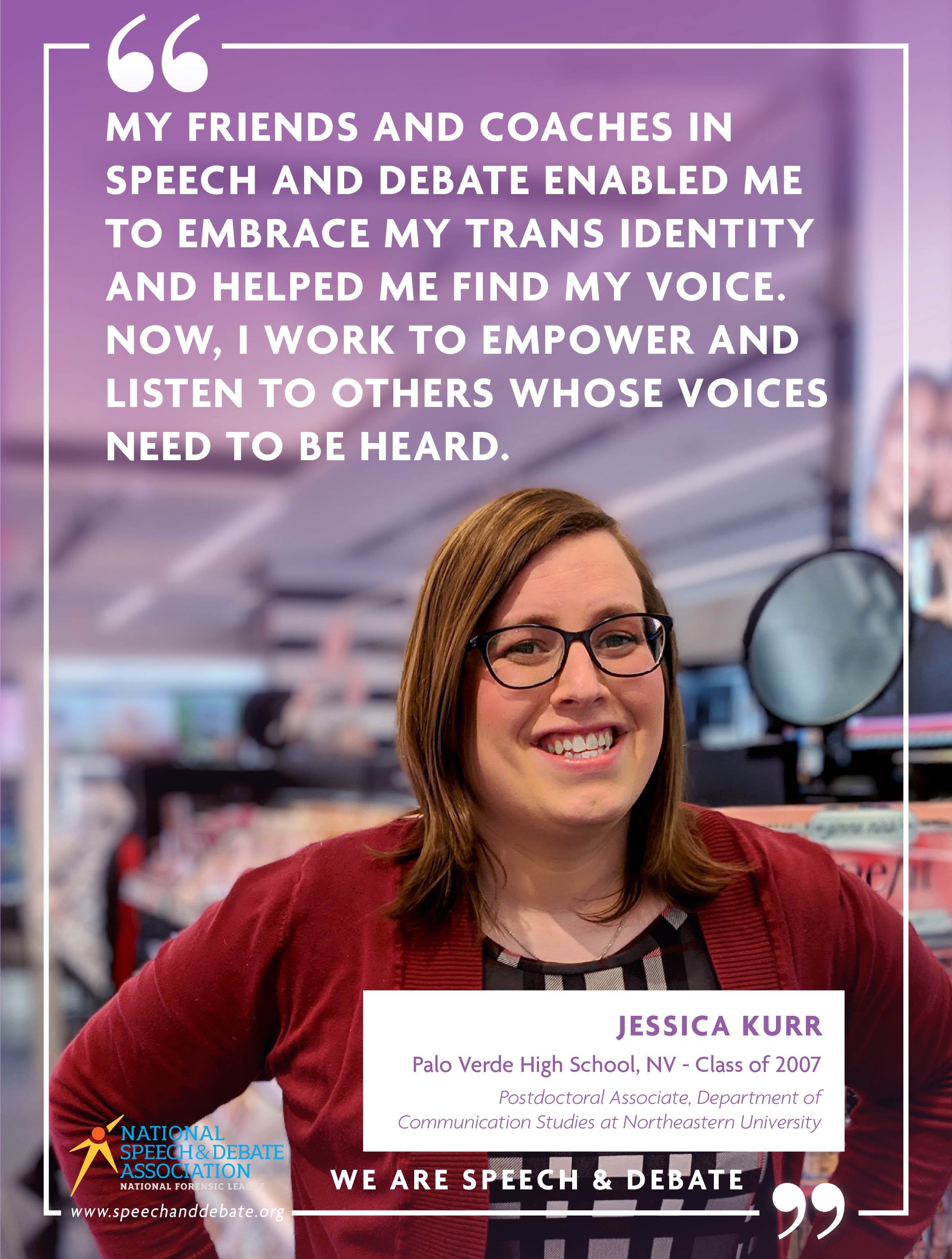 "MY FRIENDS AND COACHES IN SPEECH AND DEBATE ENABLED ME TO EMBRACE MY TRANS IDENTITY AND HELPED ME FIND MY VOICE. NOW, I WORK TO EMPOWER AND LISTEN TO OTHERS WHOSE VOICES NEED TO BE HEARD." - Jessica Kurr