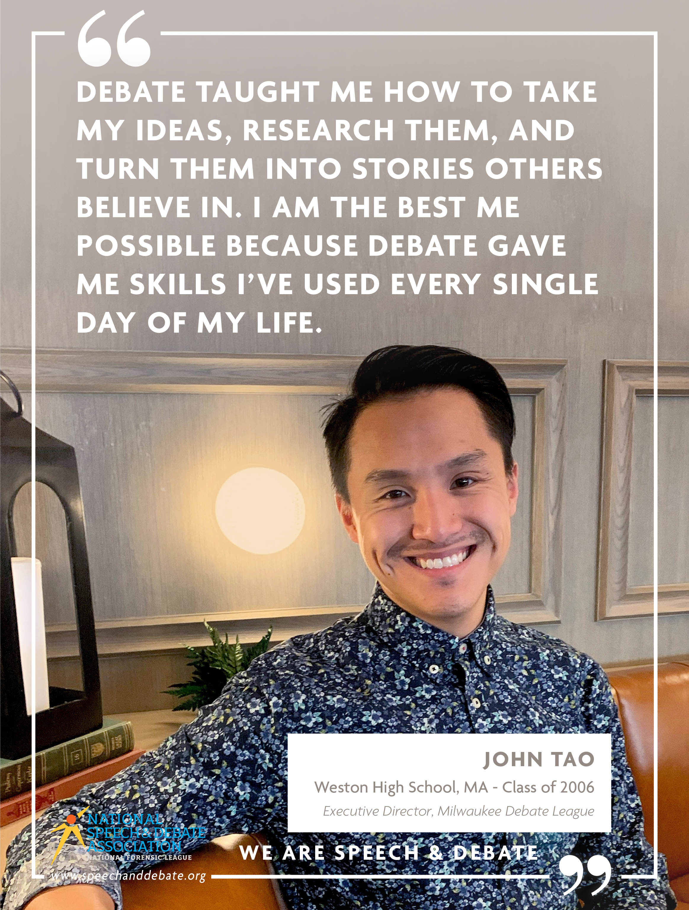 DEBATE TAUGHT ME HOW TO TAKE MY IDEAS, RESEARCH THEM, AND TURN THEM INTO STORIES OTHERS BELIEVE IN. I AM THE BEST ME POSSIBLE BECAUSE DEBATE GAVE ME SKILLS I’VE USED EVERY SINGLE DAY OF MY LIFE. - John Tao