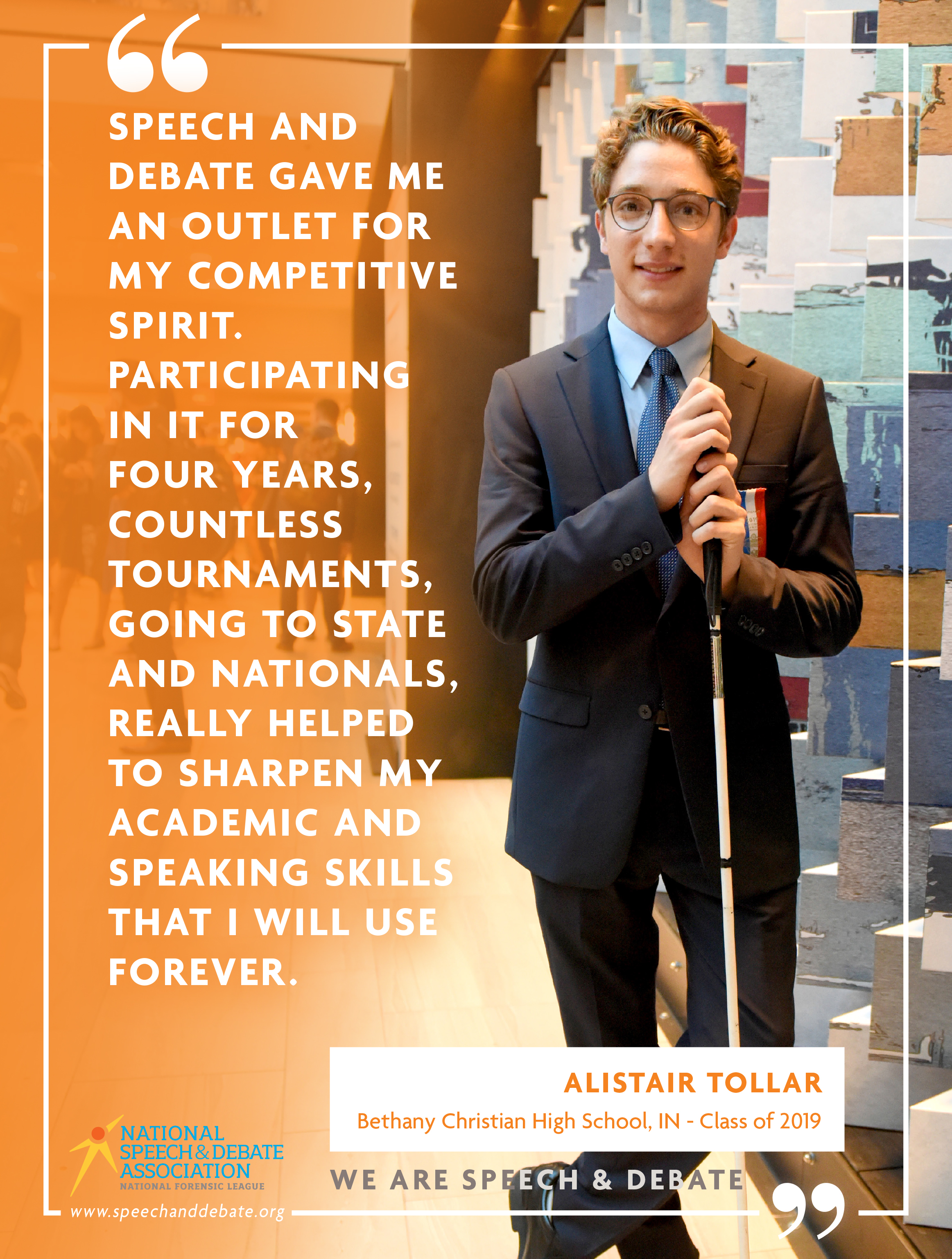 "SPEECH AND DEBATE GAVE ME AN OUTLET FOR MY COMPETITIVE SPIRIT. PARTICIPATING IN IT FOR FOUR YEARS, COUNTLESS TOURNAMENTS, GOING TO STATE AND NATIONALS, REALLY HELPED TO SHARPEN MY ACADEMIC AND SPEAKING SKILLS THAT I WILL USE FOREVER." - Alistair Tollar