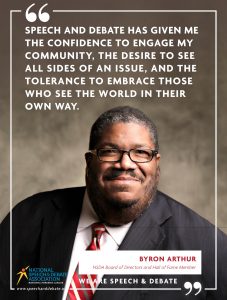 SPEECH AND DEBATE HAS GIVEN ME THE CONFIDENCE TO ENGAGE MY COMMUNITY, THE DESIRE TO SEE ALL SIDES OF AN ISSUE, AND THE TOLERANCE TO EMBRACE THOSE WHO SEE THE WORLD IN THEIR OWN WAY. - Byron Arthur