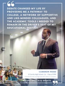 DEBATE CHANGED MY LIFE BY PROVIDING ME A PATHWAY TO COLLEGE, A NETWORK OF SUPPORTIVE AND LIKE-MINDED COLLEAGUES, AND THE ACADEMIC TOOLS I NEEDED TO REMAIN IN THE DRIVER’S SEAT OF MY EDUCATIONAL DESTINY. - Cameron Ward