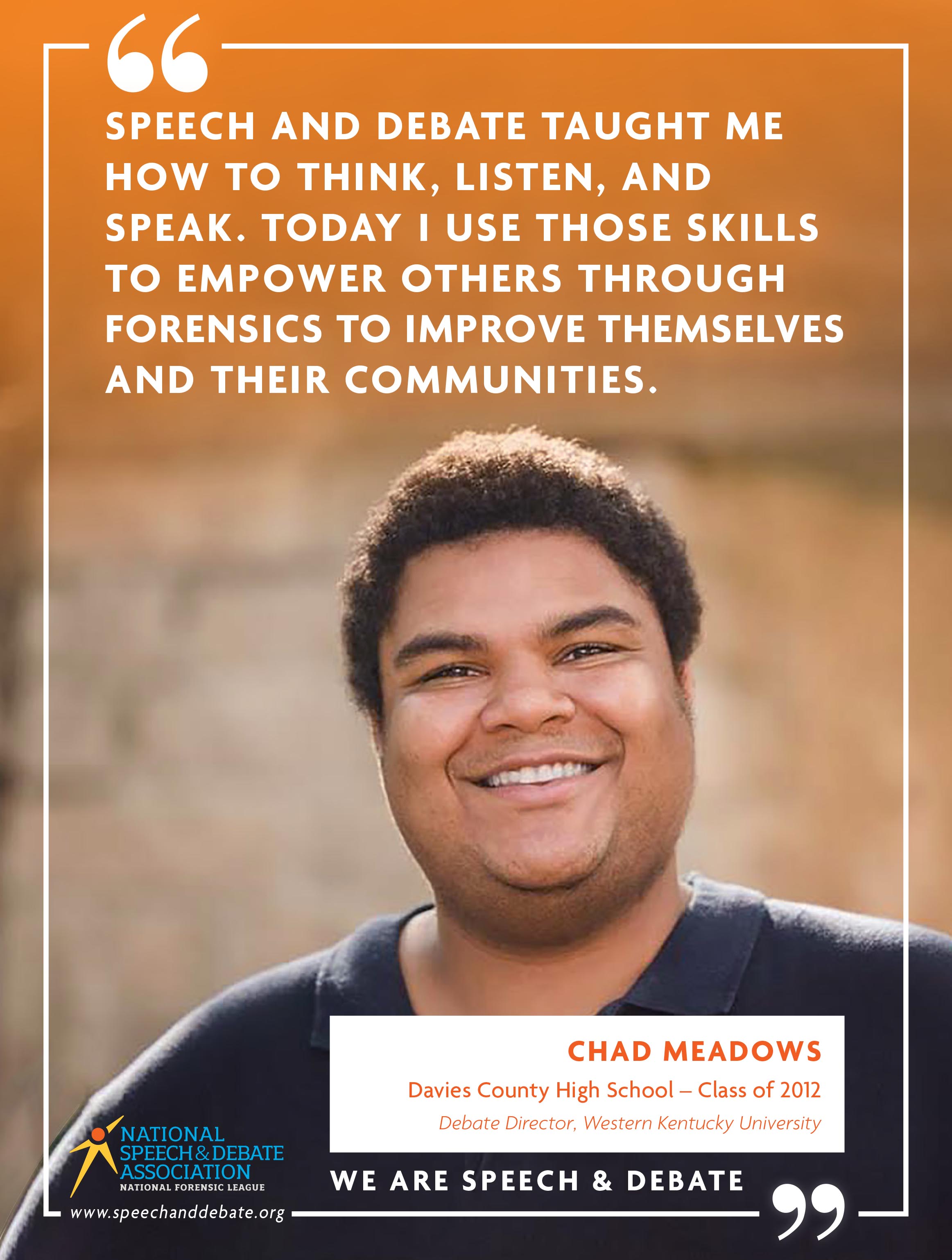 SPEECH AND DEBATE TAUGHT ME TO HOW TO THINK, LISTEN, AND SPEAK. TODAY I USE THOSE SKILLS TO EMPOWER OTHERS THROUGH FORENSICS TO IMPROVE THEMSELVES AND THEIR COMMUNITIES. - Chad Meadows