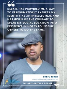 DEBATE HAS PROVIDED ME A WAY TO PERFORMATIVELY EXPRESS MY IDENTITY AS AN INTELLECTUAL AND HAS GIVEN ME THE COURAGE TO SPEAK MY SOCIAL LOCATION INTO EXISTENCE IN HOPES TO INSPIRE OTHERS TO DO THE SAME. - Daryl Burch