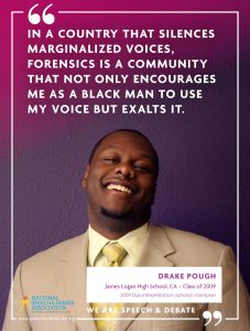 IN A COUNTRY THAT SILENCES MARGINALIZED VOICES, FORENSICS IS A COMMUNITY THAT NOT ONLY ENCOURAGES ME AS A BLACK MAN TO USE MY VOICE BUT EXALTS IT. - Drake Pough