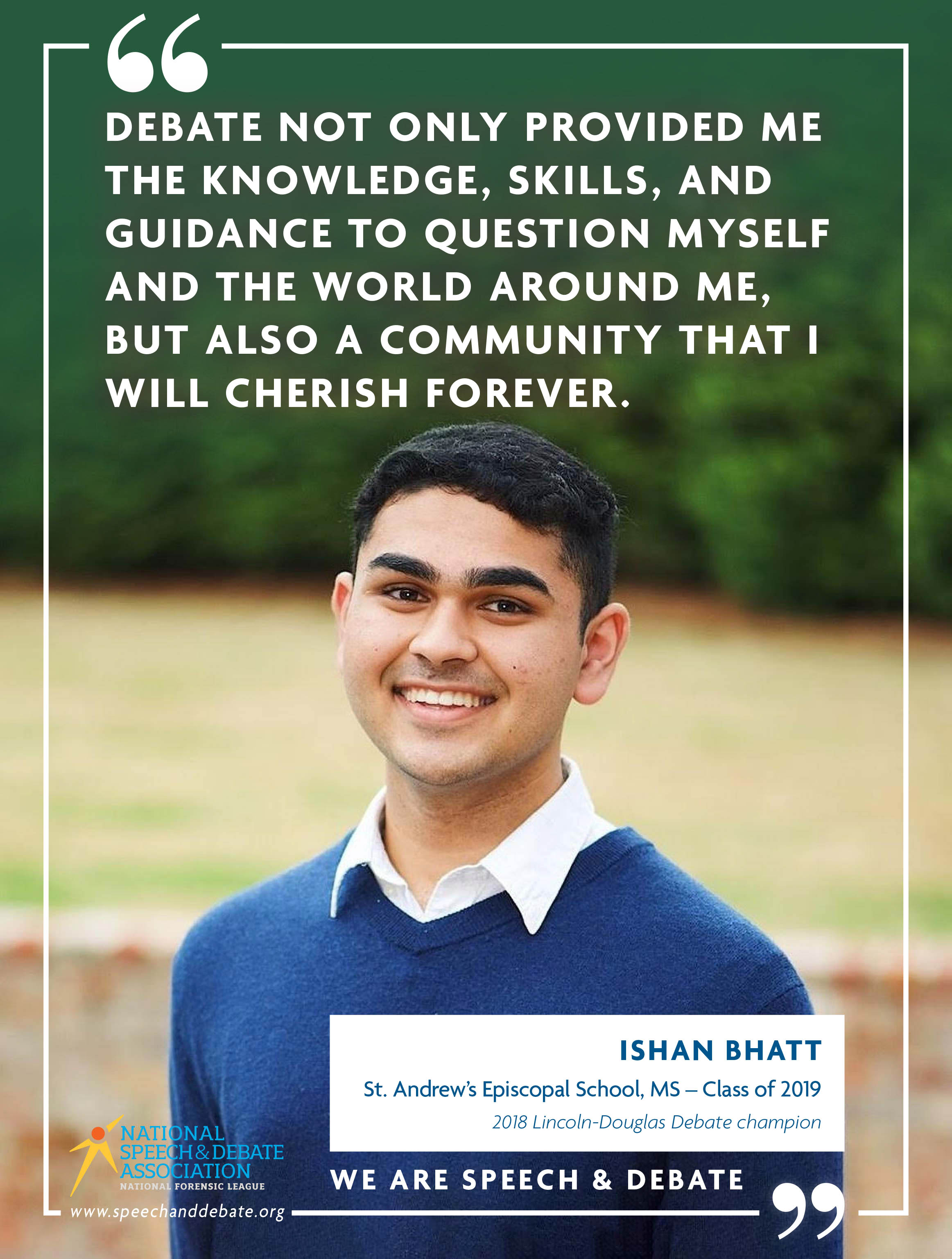 DEBATE NOT ONLY PROVIDED ME THE KNOWLEDGE, SKILLS, AND GUIDANCE TO QUESTION MYSELF AND THE WORLD AROUND ME, BUT ALSO A COMMUNITY THAT I WILL CHERISH FOREVER. - Ishan Bhatt
