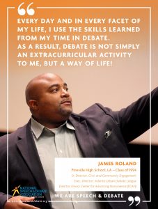 EVERY DAY AND IN EVERY FACET OF MY LIFE, I USE THE SKILLS LEARNED FROM MY TIME IN DEBATE.   AS A RESULT, DEBATE IS NOT SIMPLY AN EXTRACURRICULAR ACTIVITY TO ME, BUT A WAY OF LIFE!  - James Roland