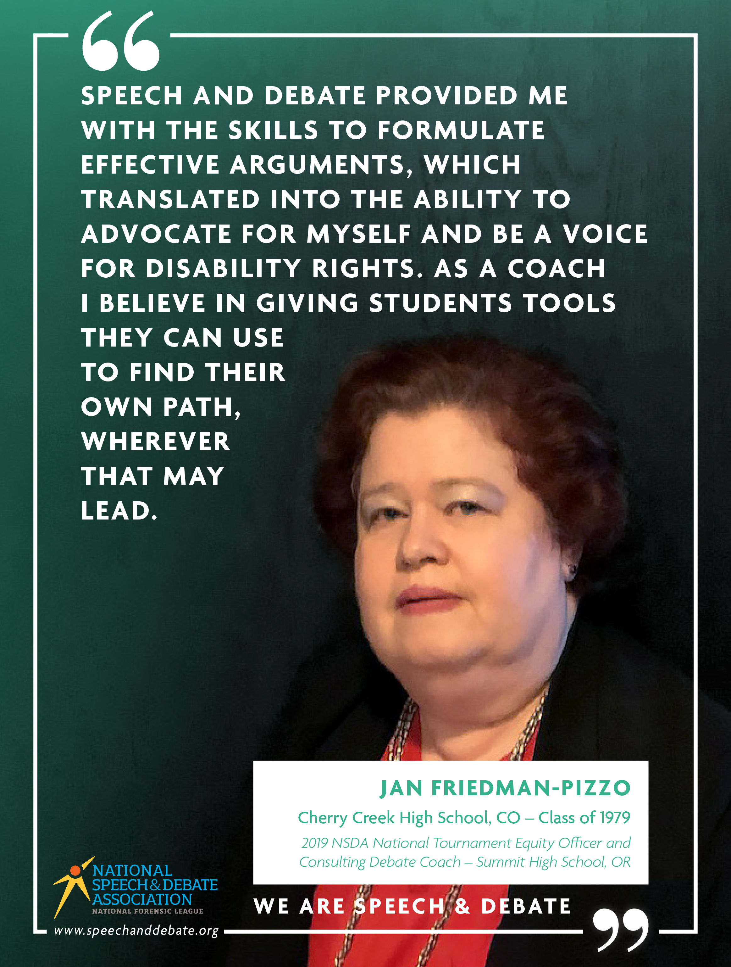 "SPEECH AND DEBATE PROVIDED ME WITH THE SKILLS TO FORMULATE EFFECTIVE ARGUMENTS, WHICH TRANSLATED INTO THE ABILITY TO ADVOCATE FOR MYSELF AND BE A VOICE FOR DISABILITY RIGHTS. AS A COACH I BELIEVE IN GIVING STUDENTS TOOLS THEY CAN USE TO FIND THEIR OWN PATH, WHEREVER THAT MAY LEAD." - Jan Friedman-Pizzo