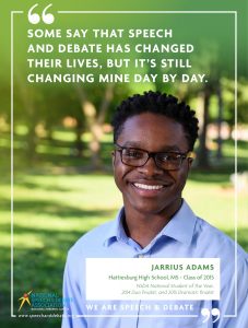 SOME SAY THAT SPEECH AND DEBATE HAS CHANGED THEIR LIVES, BUT IT’S STILL CHANGING MINE DAY BY DAY. - Jarrius Adams