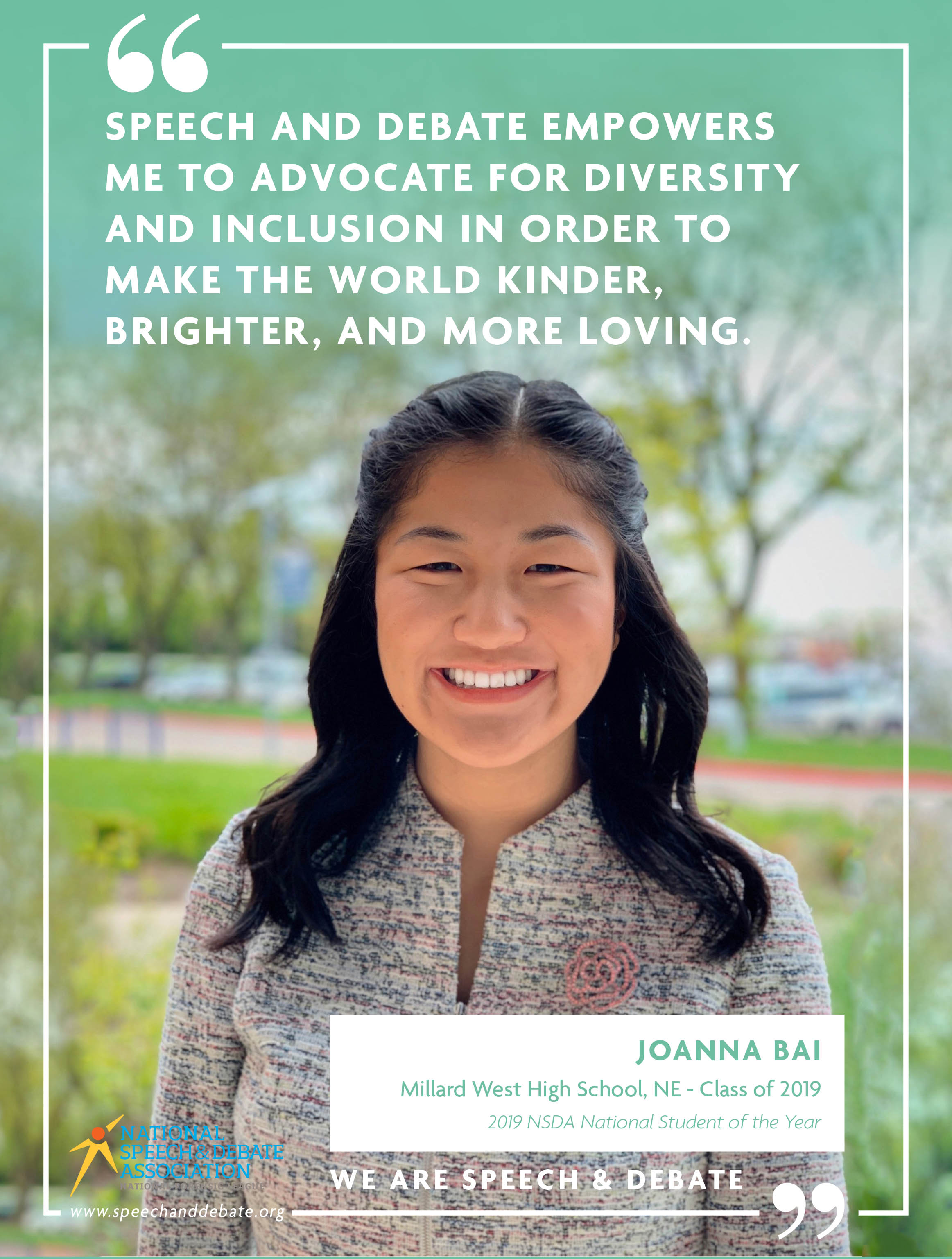 SPEECH AND DEBATE EMPOWERS ME TO ADVOCATE FOR DIVERSITY AND INCLUSION IN ORDER TO MAKE THE WORLD KINDER, BRIGHTER, AND MORE LOVING. - Joanna Bai