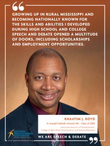 GROWING UP IN RURAL MISSISSIPPI AND BECOMING NATIONALLY KNOWN FOR THE SKILLS AND ABILITIES I DEVELOPED DURING HIGH SCHOOL AND COLLEGE SPEECH AND DEBATE OPENED A MULTITUDE OF DOORS, INCLUDING SCHOLARSHIPS AND EMPLOYMENT OPPORTUNITIES. - Khaatim Boyd