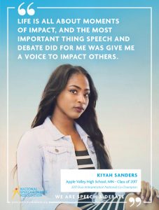 LIFE IS ALL ABOUT MOMENTS OF IMPACT, AND THE MOST IMPORTANT THING SPEECH AND DEBATE DID FOR ME WAS GIVE ME A VOICE TO IMPACT OTHERS. - Kiyah Sanders