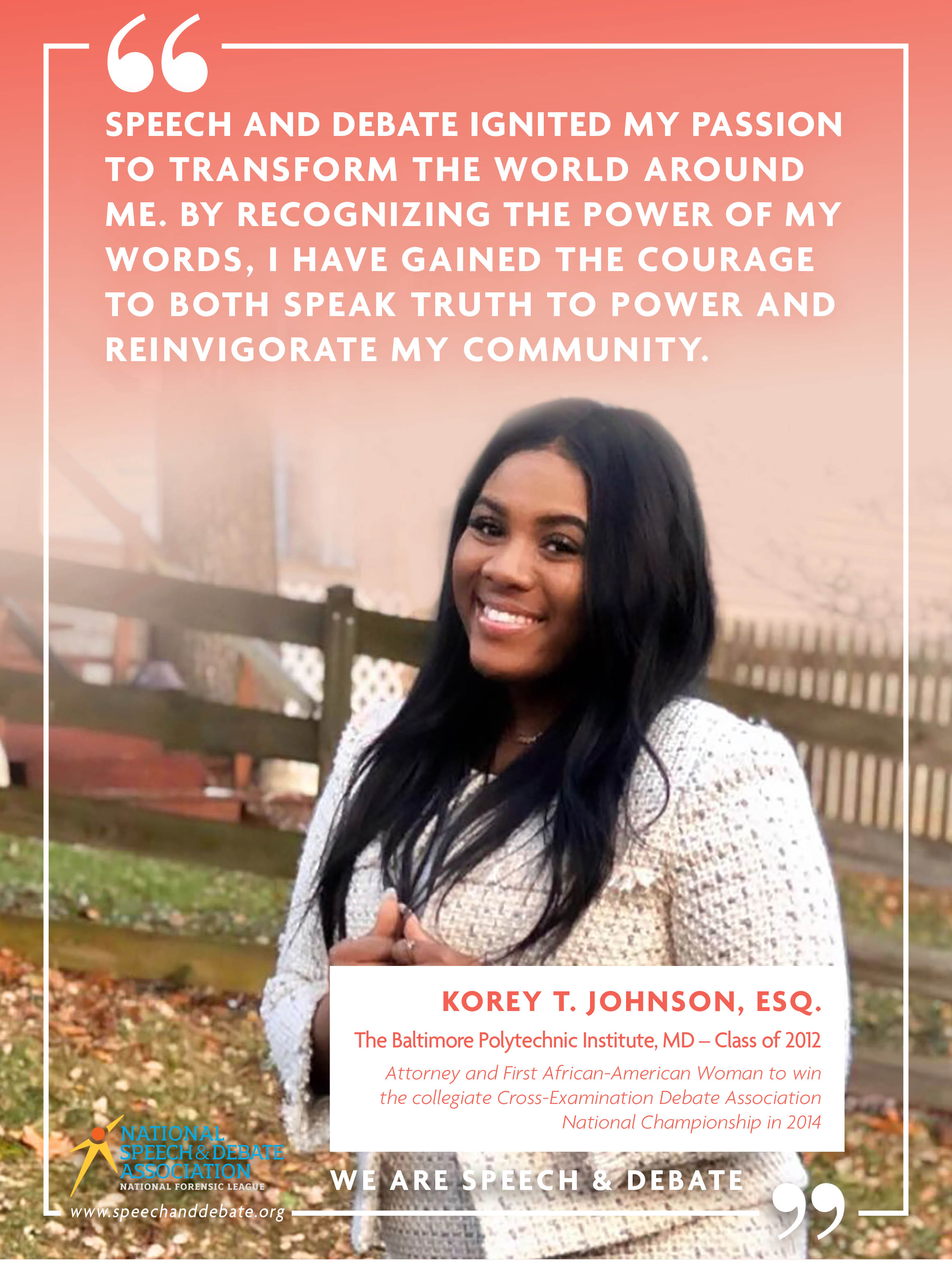 "SPEECH AND DEBATE IGNITED MY PASSION TO TRANSFORM THE WORLD AROUND ME. BY RECOGNIZING THE POWER OF MY WORDS, I HAVE GAINED THE COURAGE TO BOTH SPEAK TRUTH TO POWER AND REINVIGORATE MY COMMUNITY." - Korey T, Johnson, Esq.