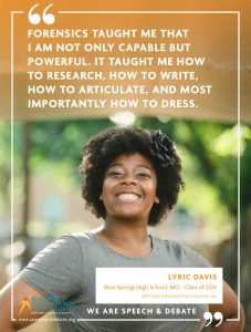 FORENSICS TAUGHT ME THAT  I AM NOT ONLY CAPABLE BUT POWERFUL. IT TAUGHT ME HOW TO RESEARCH, HOW TO WRITE, HOW TO ARTICULATE, AND MOST IMPORTANTLY HOW TO DRESS. - Lyric Davis