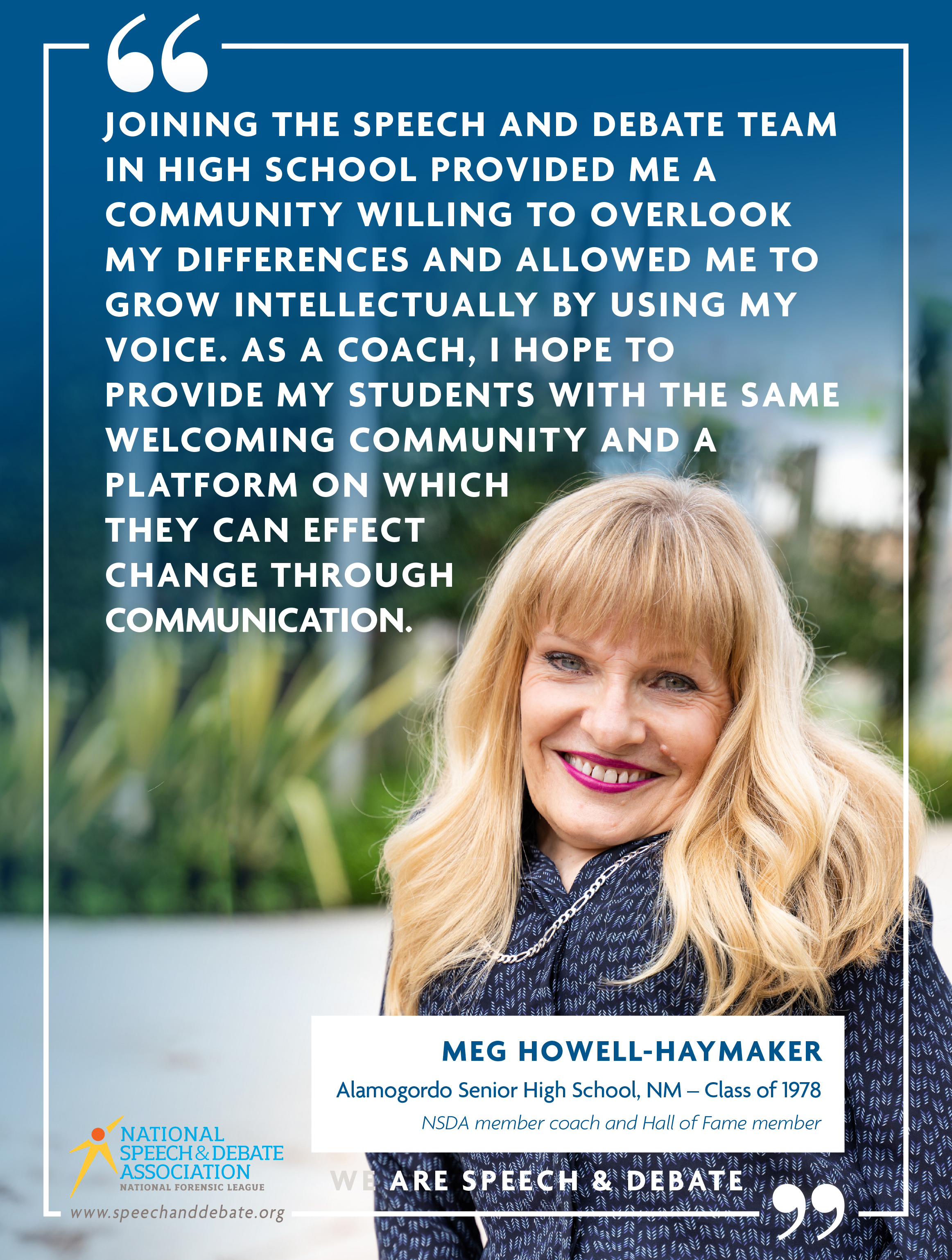 "JOINING THE SPEECH AND DEBATE TEAM IN HIGH SCHOOL PROVIDED ME A COMMUNITY WILLING TO OVERLOOK MY DIFFERENCES AND ALLOWED ME TO GROW INTELLECTUALLY BY USING MY VOICE. AS A COACH, I HOPE TO PROVIDE MY STUDENTS WITH THE SAME WELCOMING COMMUNITY AND A PLATFORM ON WHICH THEY CAN EFFECT CHANGE THROUGH COMMUNICATION." - Meg Howell-Haymaker