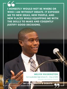 I HONESTLY WOULD NOT BE WHERE OR WHO I AM WITHOUT DEBATE. IT EXPOSED ME TO NEW IDEAS, NEW PEOPLE, AND NEW PLACES WHILE EQUIPPING ME WITH THE SKILLS TO MAKE AND COGENTLY JUSTIFY GOOD DECISIONS. - Melvin Washington