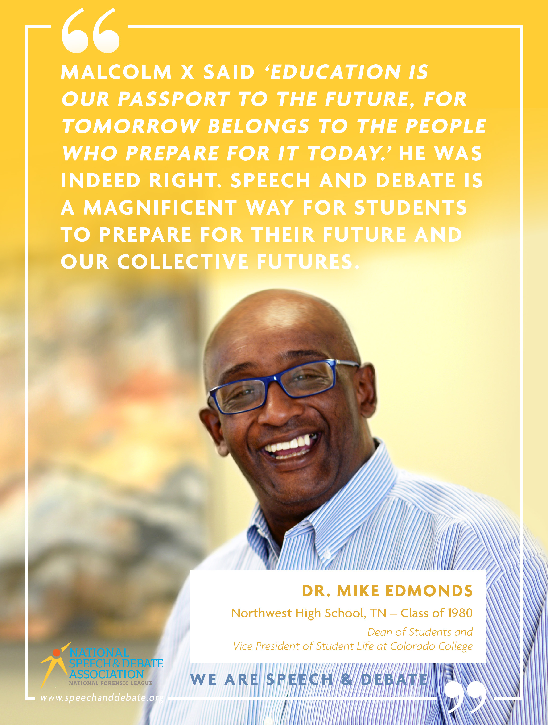 MALCOM X SAID ‘EDUCATION IS  OUR PASSPORT TO THE FUTURE, FOR TOMORROW BELONGS TO THE PEOPLE WHO PREPARE FOR IT TODAY.’ HE WAS INDEED RIGHT. SPEECH AND DEBATE IS A MAGNIFICENT WAY FOR STUDENTS TO PREPARE FOR THEIR FUTURE AND OUR COLLECTIVE FUTURES. - Dr. Mike Edmonds