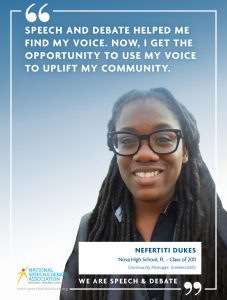 SPEECH AND DEBATE HELPED ME FIND MY VOICE. NOW, I GET THE OPPORTUNITY TO USE MY VOICE TO UPLIFT MY COMMUNITY. - Nefertiti Dukes