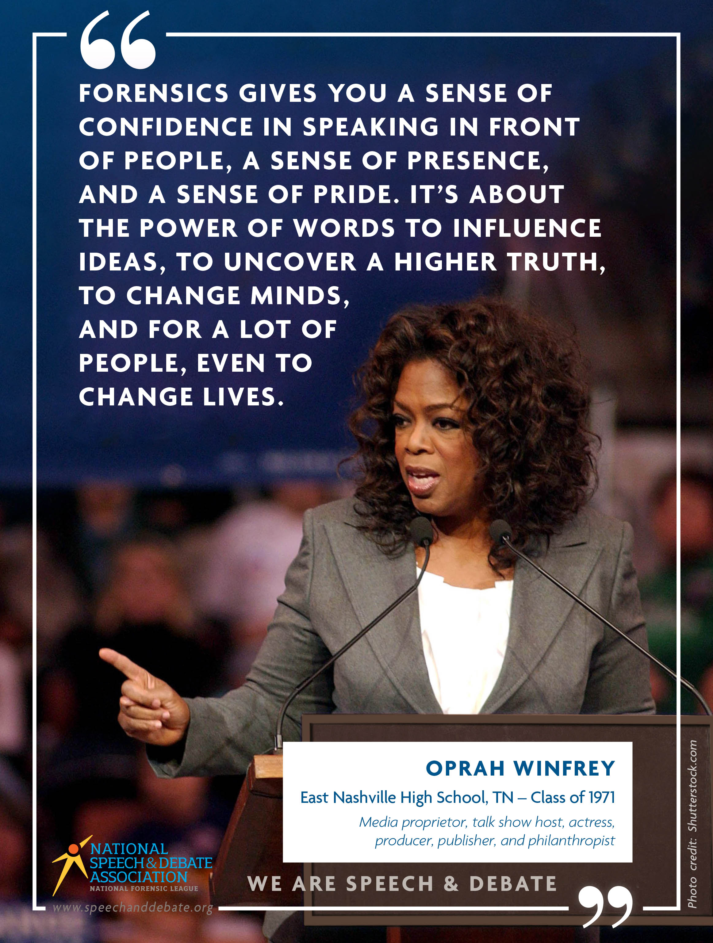 "FORENSICS GIVES YOU A SENSE OF CONFIDENCE IN SPEAKING IN FRONT OF PEOPLE, A SENSE OF PRESENCE, AND A SENSE OF PRIDE. IT’S ABOUT THE POWER OF WORDS TO INFLUENCE IDEAS, TO UNCOVER A HIGHER TRUTH, TO CHANGE MINDS, AND FOR A LOT OF PEOPLE, EVEN TO CHANGE LIVES." - Oprah Winfrey