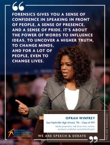 FORENSICS GIVES YOU A SENSE OF CONFIDENCE IN SPEAKING IN FRONT OF PEOPLE, A SENSE OF PRESENCE, AND A SENSE OF PRIDE. IT’S ABOUT THE POWER OF WORDS TO INFLUENCE IDEAS, TO UNCOVER A HIGHER TRUTH, TO CHANGE MINDS,  AND FOR A LOT OF  PEOPLE, EVEN TO  CHANGE LIVES. -  Oprah Winfrey