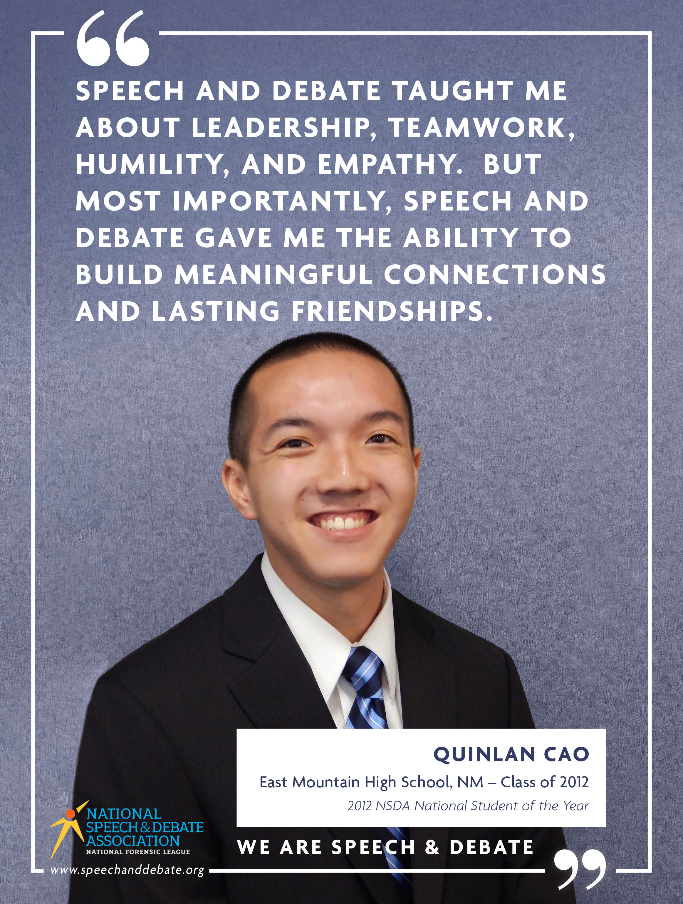 SPEECH AND DEBATE TAUGHT ME ABOUT LEADERSHIP, TEAMWORK, HUMILITY, AND EMPATHY. BUT MOST IMPORTANTLY, SPEECH AND DEBATE GAVE ME THE ABILITY TO BUILD MEANINGFUL CONNECTIONS AND LASTING FRIENDSHIPS. - Quinlan Cao.