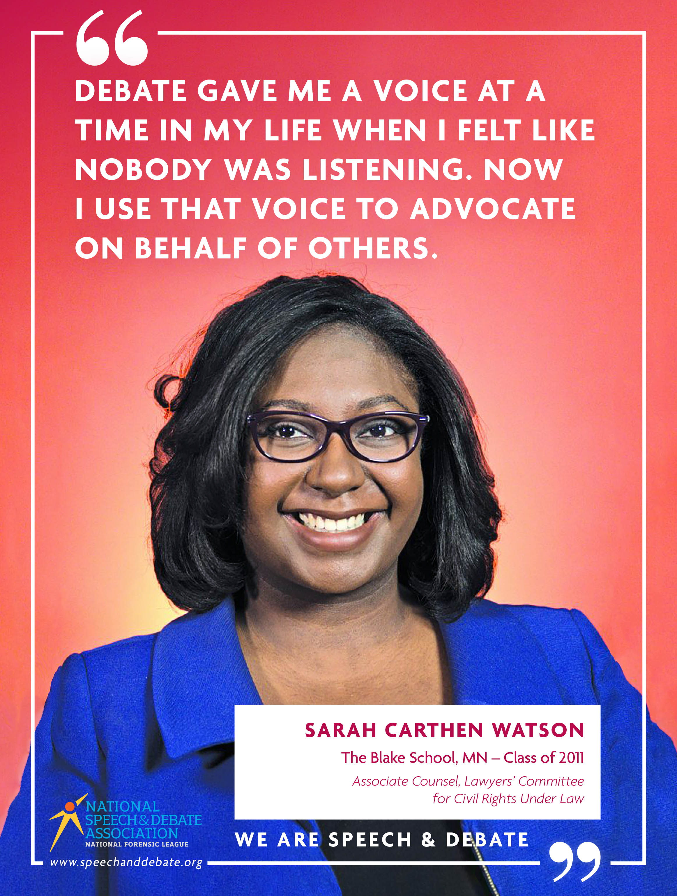 "DEBATE GAVE ME A VOICE AT A TIME IN MY LIFE WHEN I FELT LIKE NOBODY WAS LISTENING. NOW I USE THAT VOICE TO ADVOCATE ON BEHALF OF OTHERS." - Sarah Carthen Watson