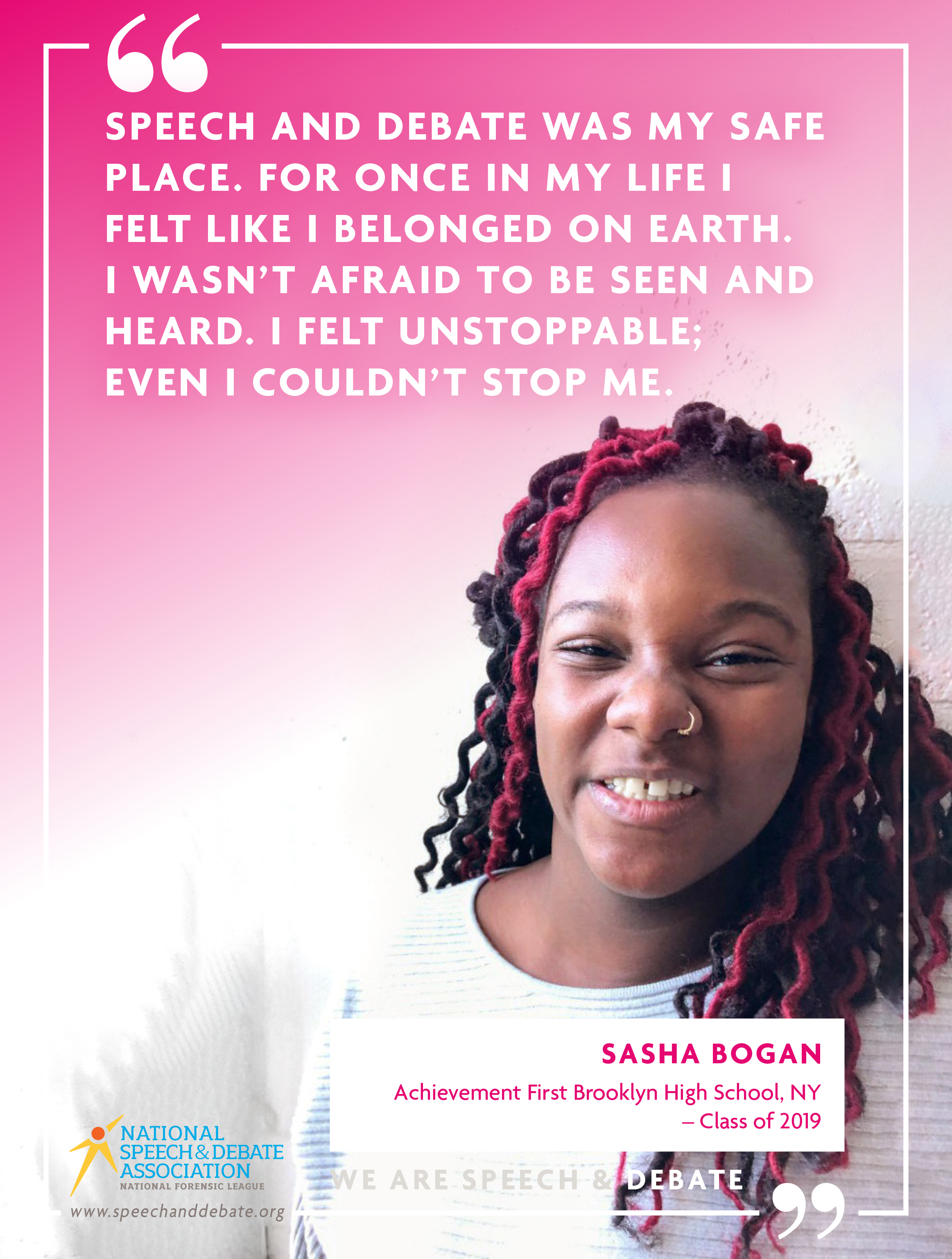 "SPEECH AND DEBATE WAS MY SAFE PLACE. FOR ONCE IN MY LIFE I FELT LIKE I BELONGED ON EARTH. I WASN’T AFRAID TO BE SEEN AND HEARD. I FELT UNSTOPPABLE; EVEN I COULDN’T STOP ME." - Sasha Bogan