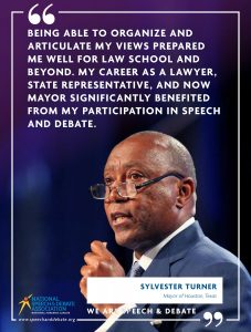 BEING ABLE TO ORGANIZE AND ARTICULATE MY VIEWS PREPARED ME WELL FOR LAW SCHOOL AND BEYOND. MY CAREER AS A LAWYER, STATE REPRESENTATIVE, AND NOW MAYOR SIGNIFICANTLY BENEFITED FROM MY PARTICIPATION IN SPEECH AND DEBATE. - Sylvester Turner