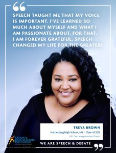 SPEECH TAUGHT ME THAT MY VOICE IS IMPORTANT. I’VE LEARNED SO MUCH ABOUT MYSELF AND WHAT I AM PASSIONATE ABOUT. FOR THAT, I AM FOREVER GRATEFUL. SPEECH CHANGED MY LIFE FOR THE GREATER! - Treya Brown